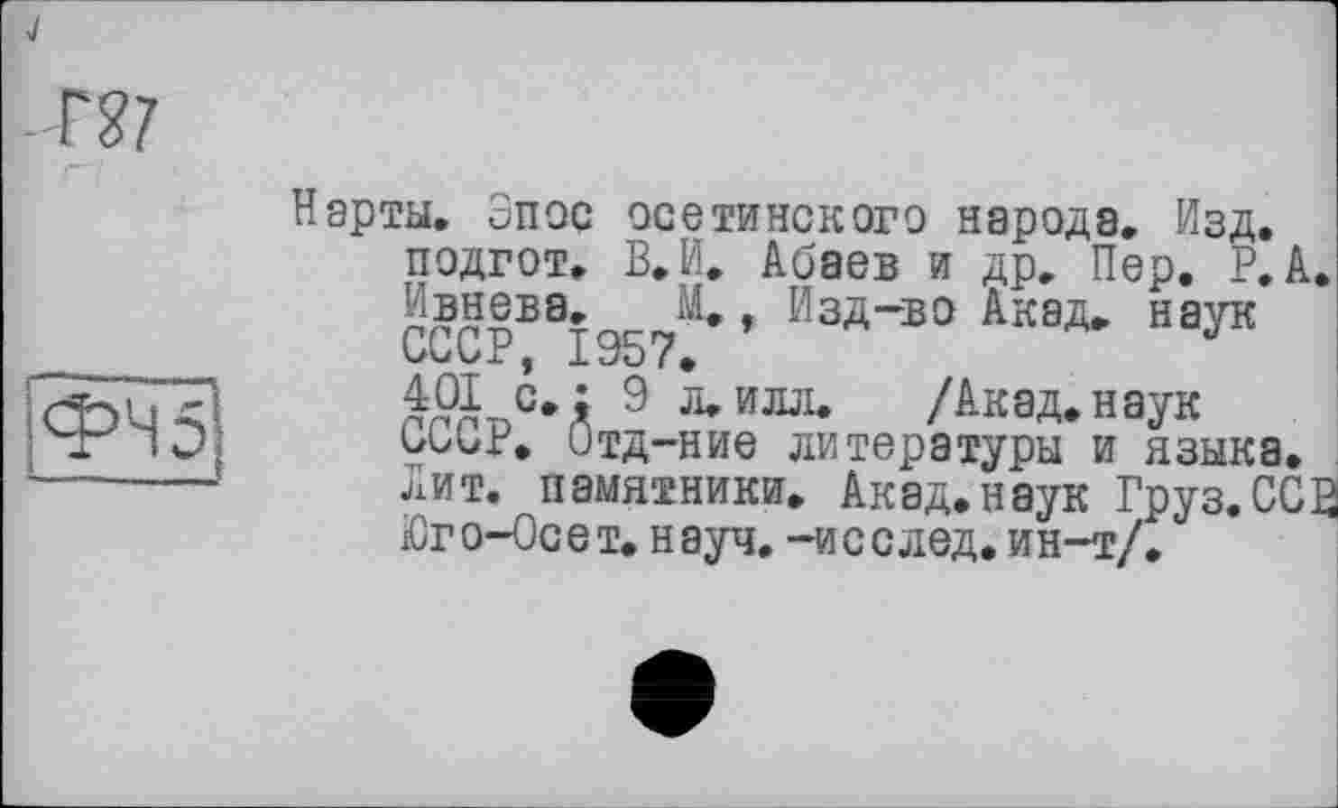 ﻿Нарты. Эпос осетинского народа. Изд, подгот, В, И. Абаев и др. Пер. Р. А. Ивнева. М. , Изд-во Акад, наук
401 с.: 9 л.илл. /Акад.наук бииг. Отд-ние литературы и языка.
Лит. памятники. Акад.наук Груз.ССЗ іСго-Осет. науч, -исслед. ин-т/.